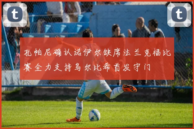 孔帕尼确认诺伊尔缺席法兰克福比赛全力支持乌尔比希首发守门