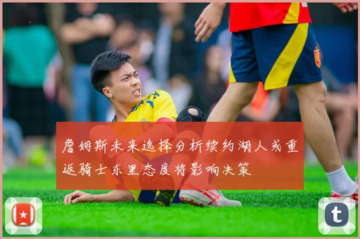 詹姆斯未来选择分析续约湖人或重返骑士东里态度将影响决策