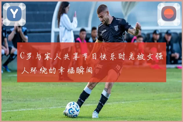 C罗与家人共享节日快乐时光被女强人环绕的幸福瞬间