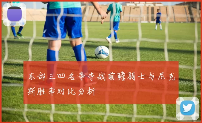 东部三四名争夺战前瞻骑士与尼克斯胜率对比分析