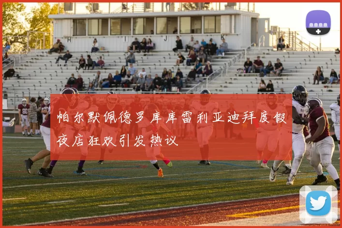 帕尔默佩德罗库库雷利亚迪拜度假夜店狂欢引发热议