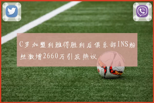 C罗加盟利雅得胜利后俱乐部INS粉丝激增2660万引发热议