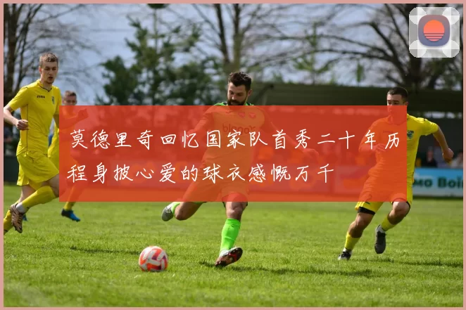莫德里奇回忆国家队首秀二十年历程身披心爱的球衣感慨万千