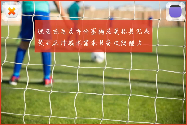 理查兹高度评价塞梅尼奥称其完美契合瓜帅战术需求具备攻防能力