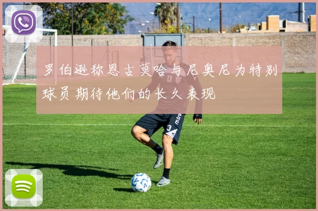 罗伯逊称恩古莫哈与尼奥尼为特别球员期待他们的长久表现