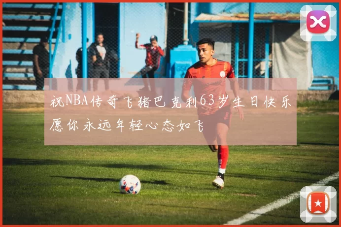 祝NBA传奇飞猪巴克利63岁生日快乐愿你永远年轻心态如飞