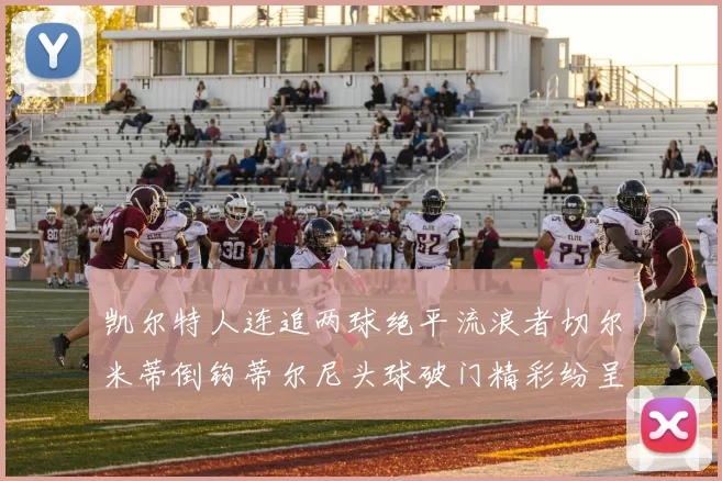 凯尔特人连追两球绝平流浪者切尔米蒂倒钩蒂尔尼头球破门精彩纷呈